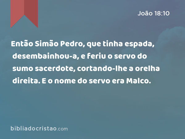 Então Simão Pedro, que tinha espada, desembainhou-a, e feriu o servo do sumo sacerdote, cortando-lhe a orelha direita. E o nome do servo era Malco. - João 18:10