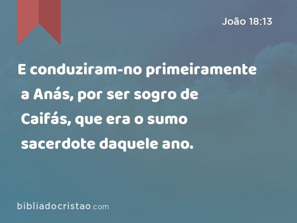 E conduziram-no primeiramente a Anás, por ser sogro de Caifás, que era o sumo sacerdote daquele ano. - João 18:13