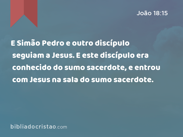 E Simão Pedro e outro discípulo seguiam a Jesus. E este discípulo era conhecido do sumo sacerdote, e entrou com Jesus na sala do sumo sacerdote. - João 18:15