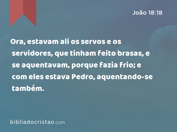 Ora, estavam ali os servos e os servidores, que tinham feito brasas, e se aquentavam, porque fazia frio; e com eles estava Pedro, aquentando-se também. - João 18:18