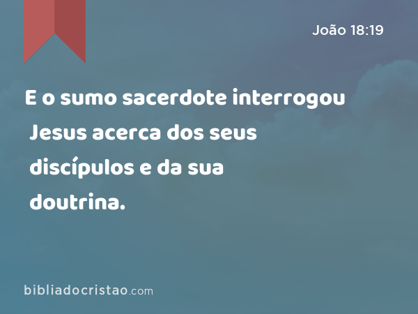 E o sumo sacerdote interrogou Jesus acerca dos seus discípulos e da sua doutrina. - João 18:19