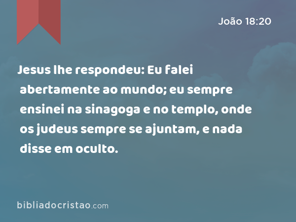 Jesus lhe respondeu: Eu falei abertamente ao mundo; eu sempre ensinei na sinagoga e no templo, onde os judeus sempre se ajuntam, e nada disse em oculto. - João 18:20