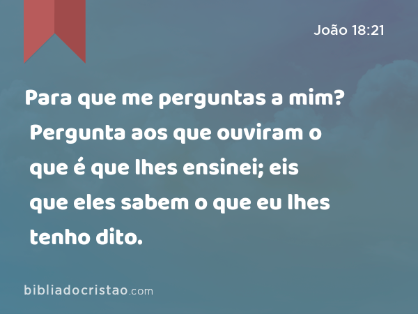 Para que me perguntas a mim? Pergunta aos que ouviram o que é que lhes ensinei; eis que eles sabem o que eu lhes tenho dito. - João 18:21