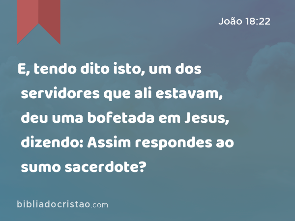 E, tendo dito isto, um dos servidores que ali estavam, deu uma bofetada em Jesus, dizendo: Assim respondes ao sumo sacerdote? - João 18:22