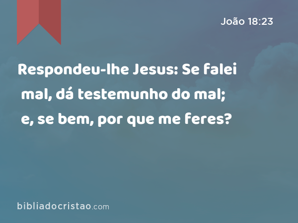 Respondeu-lhe Jesus: Se falei mal, dá testemunho do mal; e, se bem, por que me feres? - João 18:23