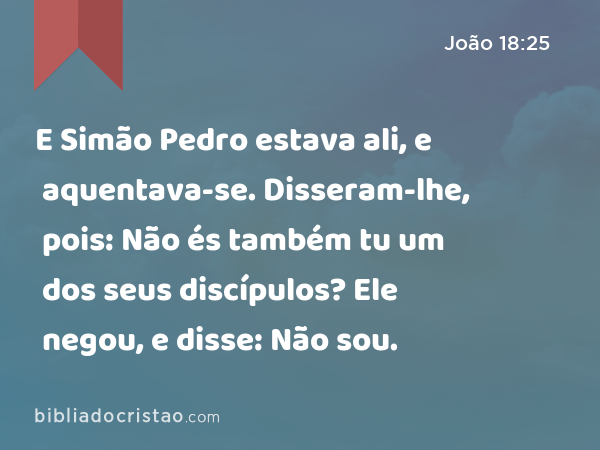 E Simão Pedro estava ali, e aquentava-se. Disseram-lhe, pois: Não és também tu um dos seus discípulos? Ele negou, e disse: Não sou. - João 18:25