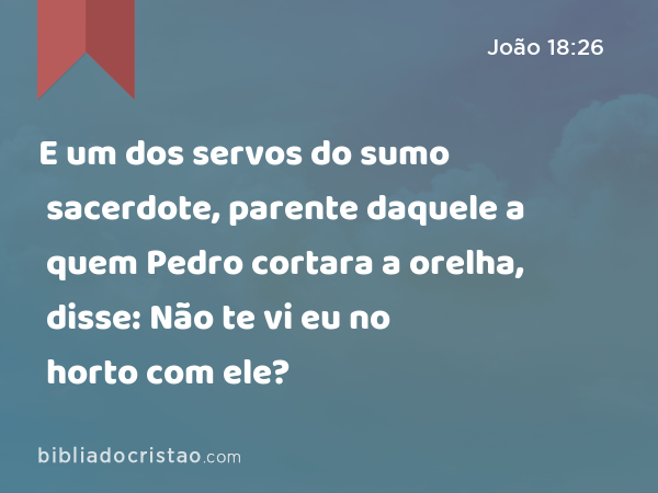 E um dos servos do sumo sacerdote, parente daquele a quem Pedro cortara a orelha, disse: Não te vi eu no horto com ele? - João 18:26