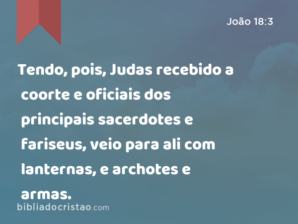 Tendo, pois, Judas recebido a coorte e oficiais dos principais sacerdotes e fariseus, veio para ali com lanternas, e archotes e armas. - João 18:3