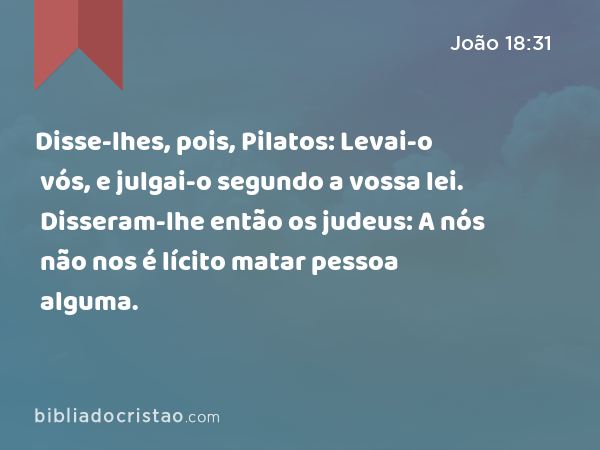 Disse-lhes, pois, Pilatos: Levai-o vós, e julgai-o segundo a vossa lei. Disseram-lhe então os judeus: A nós não nos é lícito matar pessoa alguma. - João 18:31