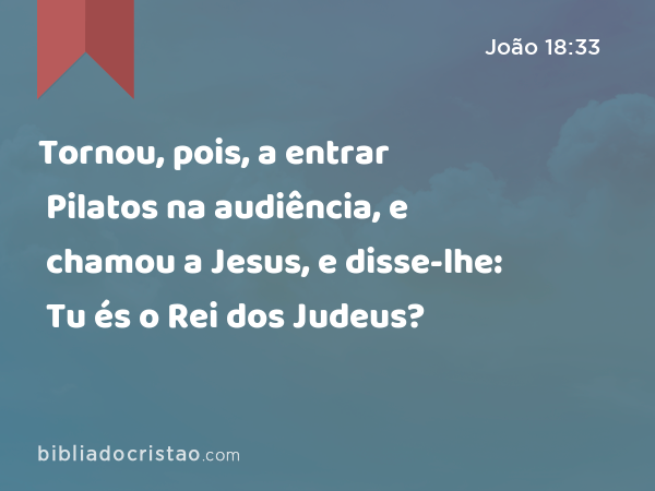 Tornou, pois, a entrar Pilatos na audiência, e chamou a Jesus, e disse-lhe: Tu és o Rei dos Judeus? - João 18:33