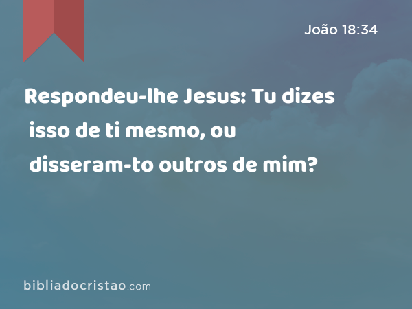 Respondeu-lhe Jesus: Tu dizes isso de ti mesmo, ou disseram-to outros de mim? - João 18:34