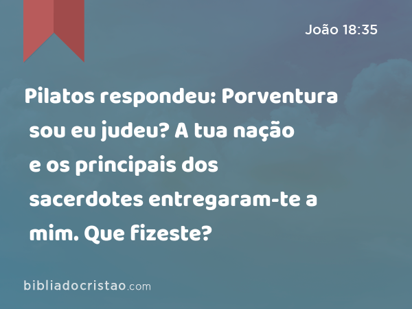 Pilatos respondeu: Porventura sou eu judeu? A tua nação e os principais dos sacerdotes entregaram-te a mim. Que fizeste? - João 18:35