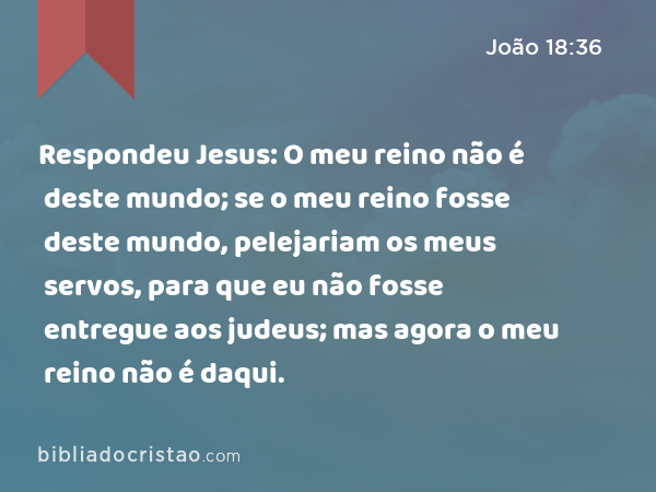 Respondeu Jesus: O meu reino não é deste mundo; se o meu reino fosse deste mundo, pelejariam os meus servos, para que eu não fosse entregue aos judeus; mas agora o meu reino não é daqui. - João 18:36