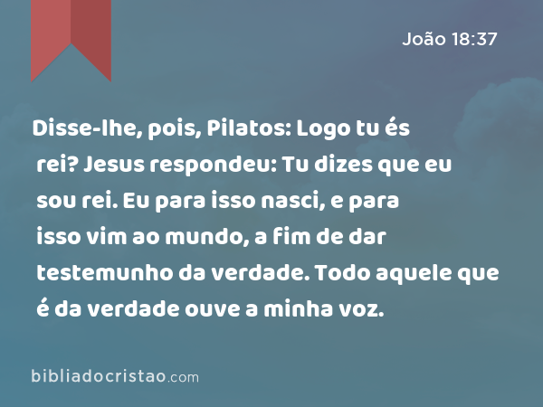 Disse-lhe, pois, Pilatos: Logo tu és rei? Jesus respondeu: Tu dizes que eu sou rei. Eu para isso nasci, e para isso vim ao mundo, a fim de dar testemunho da verdade. Todo aquele que é da verdade ouve a minha voz. - João 18:37