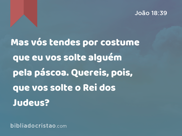 Mas vós tendes por costume que eu vos solte alguém pela páscoa. Quereis, pois, que vos solte o Rei dos Judeus? - João 18:39