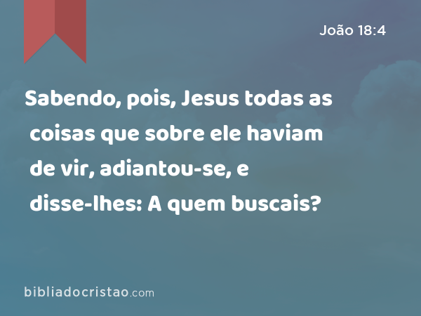 Sabendo, pois, Jesus todas as coisas que sobre ele haviam de vir, adiantou-se, e disse-lhes: A quem buscais? - João 18:4