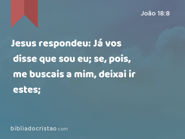 Jesus respondeu: Já vos disse que sou eu; se, pois, me buscais a mim, deixai ir estes; - João 18:8