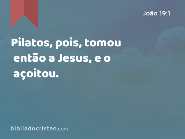 Pilatos, pois, tomou então a Jesus, e o açoitou. - João 19:1