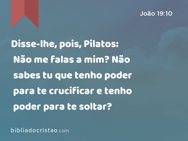 Disse-lhe, pois, Pilatos: Não me falas a mim? Não sabes tu que tenho poder para te crucificar e tenho poder para te soltar? - João 19:10