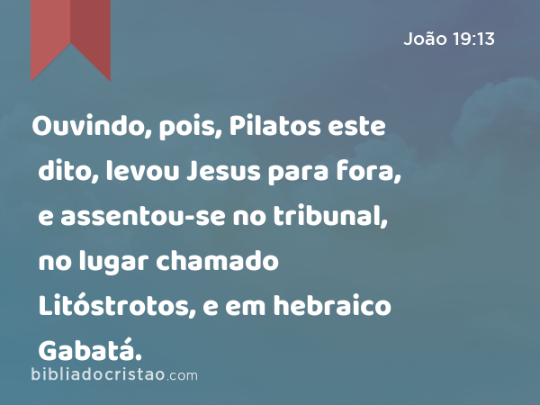 Ouvindo, pois, Pilatos este dito, levou Jesus para fora, e assentou-se no tribunal, no lugar chamado Litóstrotos, e em hebraico Gabatá. - João 19:13