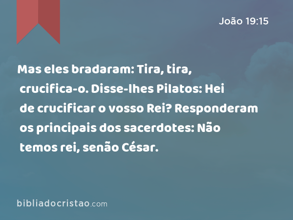 Mas eles bradaram: Tira, tira, crucifica-o. Disse-lhes Pilatos: Hei de crucificar o vosso Rei? Responderam os principais dos sacerdotes: Não temos rei, senão César. - João 19:15