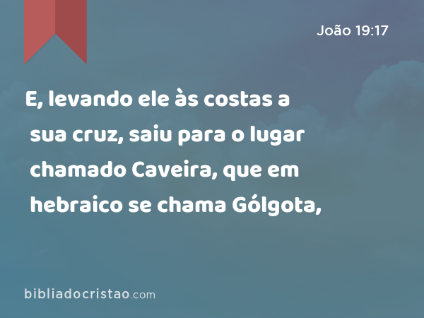 E, levando ele às costas a sua cruz, saiu para o lugar chamado Caveira, que em hebraico se chama Gólgota, - João 19:17