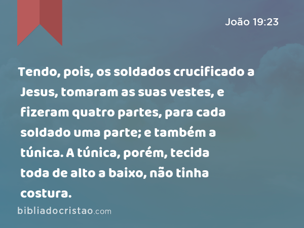 Tendo, pois, os soldados crucificado a Jesus, tomaram as suas vestes, e fizeram quatro partes, para cada soldado uma parte; e também a túnica. A túnica, porém, tecida toda de alto a baixo, não tinha costura. - João 19:23