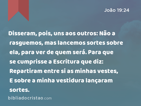 Disseram, pois, uns aos outros: Não a rasguemos, mas lancemos sortes sobre ela, para ver de quem será. Para que se cumprisse a Escritura que diz: Repartiram entre si as minhas vestes, E sobre a minha vestidura lançaram sortes. - João 19:24