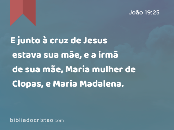 E junto à cruz de Jesus estava sua mãe, e a irmã de sua mãe, Maria mulher de Clopas, e Maria Madalena. - João 19:25