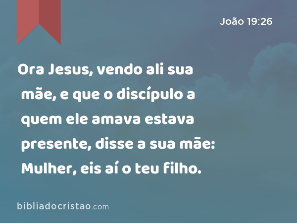 Ora Jesus, vendo ali sua mãe, e que o discípulo a quem ele amava estava presente, disse a sua mãe: Mulher, eis aí o teu filho. - João 19:26