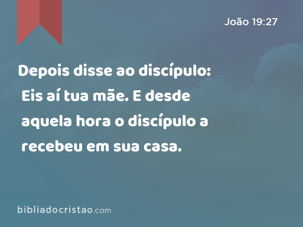 Depois disse ao discípulo: Eis aí tua mãe. E desde aquela hora o discípulo a recebeu em sua casa. - João 19:27