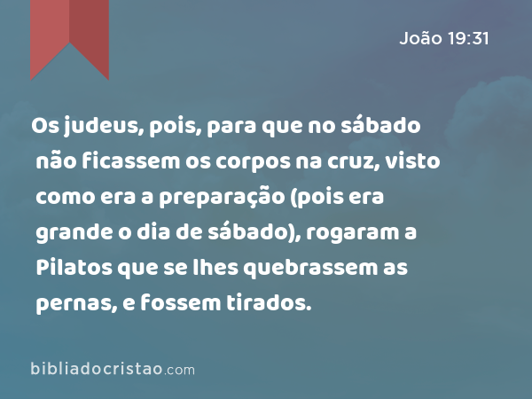 Os judeus, pois, para que no sábado não ficassem os corpos na cruz, visto como era a preparação (pois era grande o dia de sábado), rogaram a Pilatos que se lhes quebrassem as pernas, e fossem tirados. - João 19:31