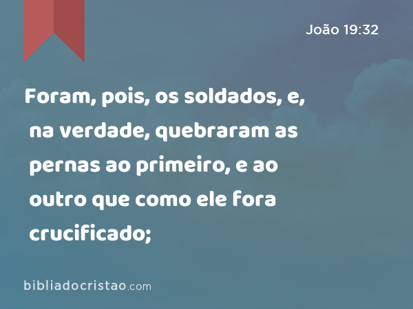 Foram, pois, os soldados, e, na verdade, quebraram as pernas ao primeiro, e ao outro que como ele fora crucificado; - João 19:32