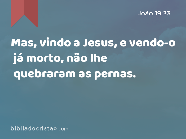 Mas, vindo a Jesus, e vendo-o já morto, não lhe quebraram as pernas. - João 19:33