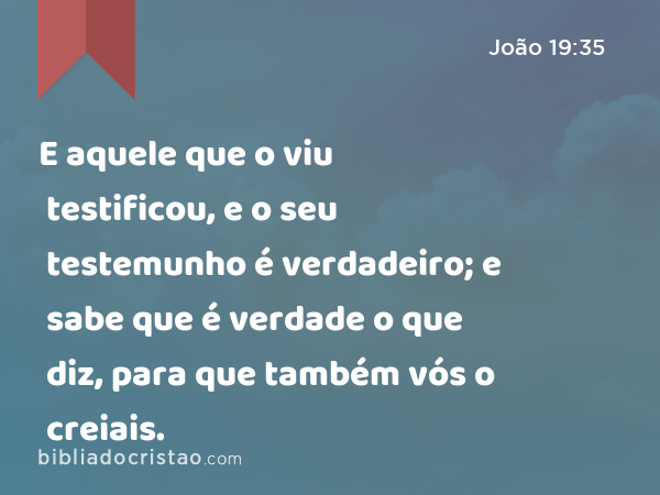 E aquele que o viu testificou, e o seu testemunho é verdadeiro; e sabe que é verdade o que diz, para que também vós o creiais. - João 19:35