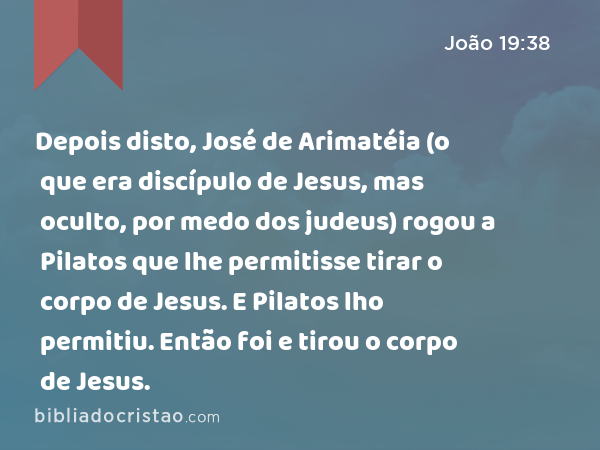 Depois disto, José de Arimatéia (o que era discípulo de Jesus, mas oculto, por medo dos judeus) rogou a Pilatos que lhe permitisse tirar o corpo de Jesus. E Pilatos lho permitiu. Então foi e tirou o corpo de Jesus. - João 19:38