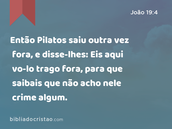 Então Pilatos saiu outra vez fora, e disse-lhes: Eis aqui vo-lo trago fora, para que saibais que não acho nele crime algum. - João 19:4