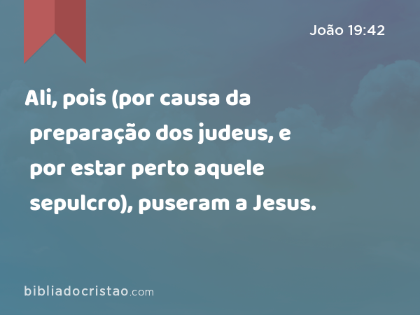 Ali, pois (por causa da preparação dos judeus, e por estar perto aquele sepulcro), puseram a Jesus. - João 19:42