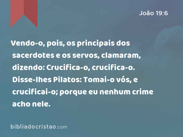 Vendo-o, pois, os principais dos sacerdotes e os servos, clamaram, dizendo: Crucifica-o, crucifica-o. Disse-lhes Pilatos: Tomai-o vós, e crucificai-o; porque eu nenhum crime acho nele. - João 19:6