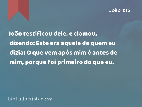 João testificou dele, e clamou, dizendo: Este era aquele de quem eu dizia: O que vem após mim é antes de mim, porque foi primeiro do que eu. - João 1:15