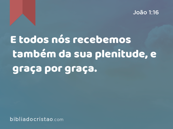 E todos nós recebemos também da sua plenitude, e graça por graça. - João 1:16