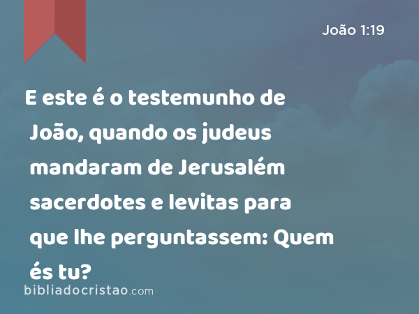 E este é o testemunho de João, quando os judeus mandaram de Jerusalém sacerdotes e levitas para que lhe perguntassem: Quem és tu? - João 1:19