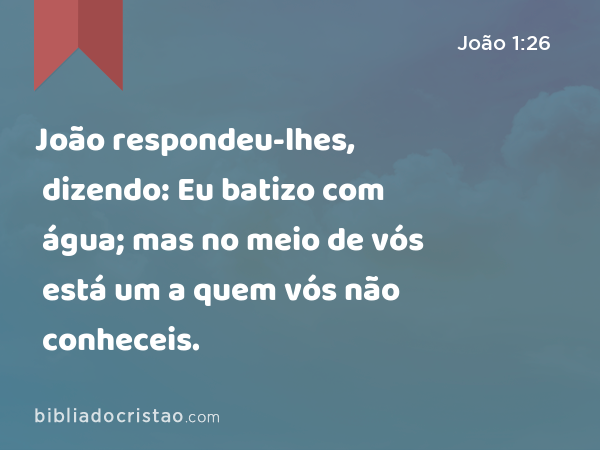 João respondeu-lhes, dizendo: Eu batizo com água; mas no meio de vós está um a quem vós não conheceis. - João 1:26