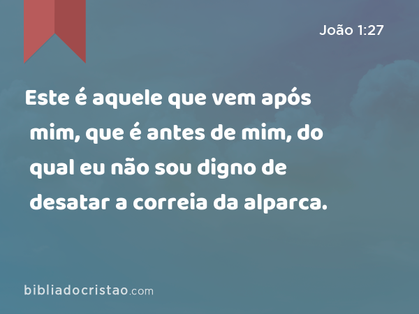 Este é aquele que vem após mim, que é antes de mim, do qual eu não sou digno de desatar a correia da alparca. - João 1:27