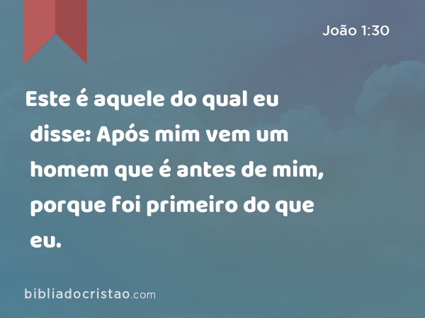 Este é aquele do qual eu disse: Após mim vem um homem que é antes de mim, porque foi primeiro do que eu. - João 1:30