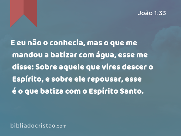 E eu não o conhecia, mas o que me mandou a batizar com água, esse me disse: Sobre aquele que vires descer o Espírito, e sobre ele repousar, esse é o que batiza com o Espírito Santo. - João 1:33