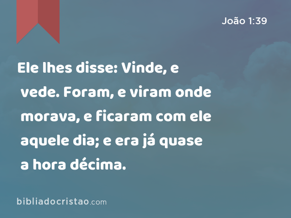 Ele lhes disse: Vinde, e vede. Foram, e viram onde morava, e ficaram com ele aquele dia; e era já quase a hora décima. - João 1:39