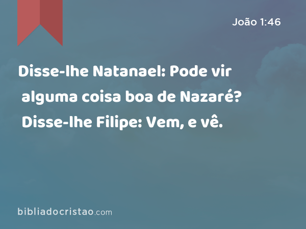 Disse-lhe Natanael: Pode vir alguma coisa boa de Nazaré? Disse-lhe Filipe: Vem, e vê. - João 1:46