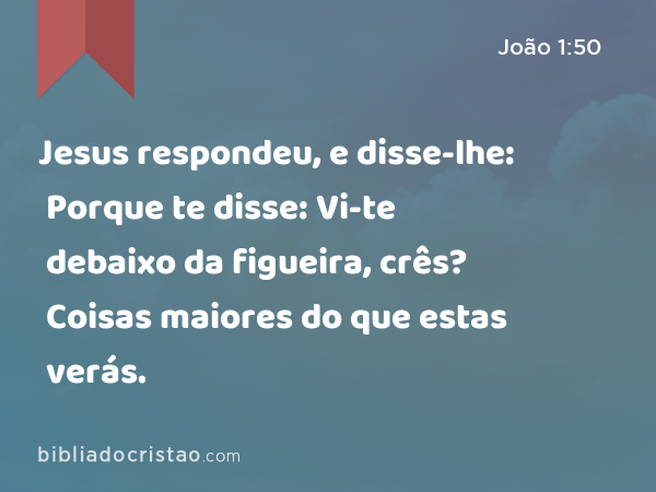 Jesus respondeu, e disse-lhe: Porque te disse: Vi-te debaixo da figueira, crês? Coisas maiores do que estas verás. - João 1:50