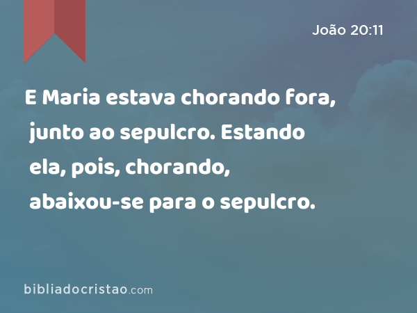 E Maria estava chorando fora, junto ao sepulcro. Estando ela, pois, chorando, abaixou-se para o sepulcro. - João 20:11